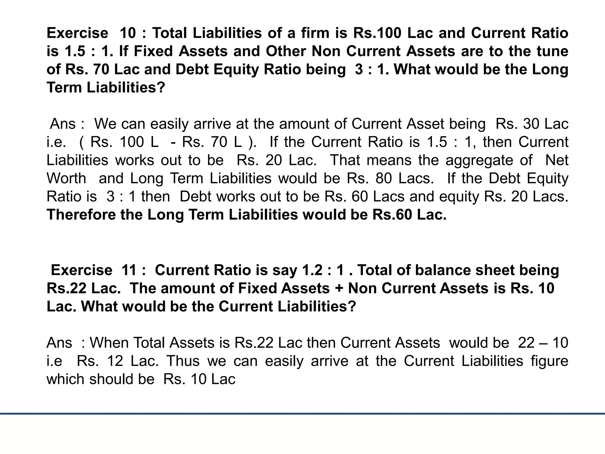 Exercise 10 : Total Liabilities of a firm is Rs.100 Lac and Current Ratio
is 1.5 : 1. If Fixed Assets and Other Non Current Assets are to the tune
of Rs. 70 Lac and Debt Equity Ratio being 3 : 1. What would be the Long
Term Liabilities?
Ans : We can easily arrive at the amount of Current Asset being Rs. 30 Lac
i.e. ( Rs. 100 L - Rs. 70 L ). If the Current Ratio is 1.5 : 1, then Current
Liabilities works out to be Rs. 20 Lac. That means the aggregate of Net
Worth and Long Term Liabilities would be Rs. 80 Lacs. If the Debt Equity
Ratio is 3 : 1 then Debt works out to be Rs. 60 Lacs and equity Rs. 20 Lacs.
Therefore the Long Term Liabilities would be Rs.60 Lac.
Exercise 11 : Current Ratio is say 1.2 : 1 . Total of balance sheet being
Rs.22 Lac. The amount of Fixed Assets + Non Current Assets is Rs. 10
Lac. What would be the Current Liabilities?
Ans : When Total Assets is Rs.22 Lac then Current Assets would be 22 – 10
i.e Rs. 12 Lac. Thus we can easily arrive at the Current Liabilities figure
which should be Rs. 10 Lac
 