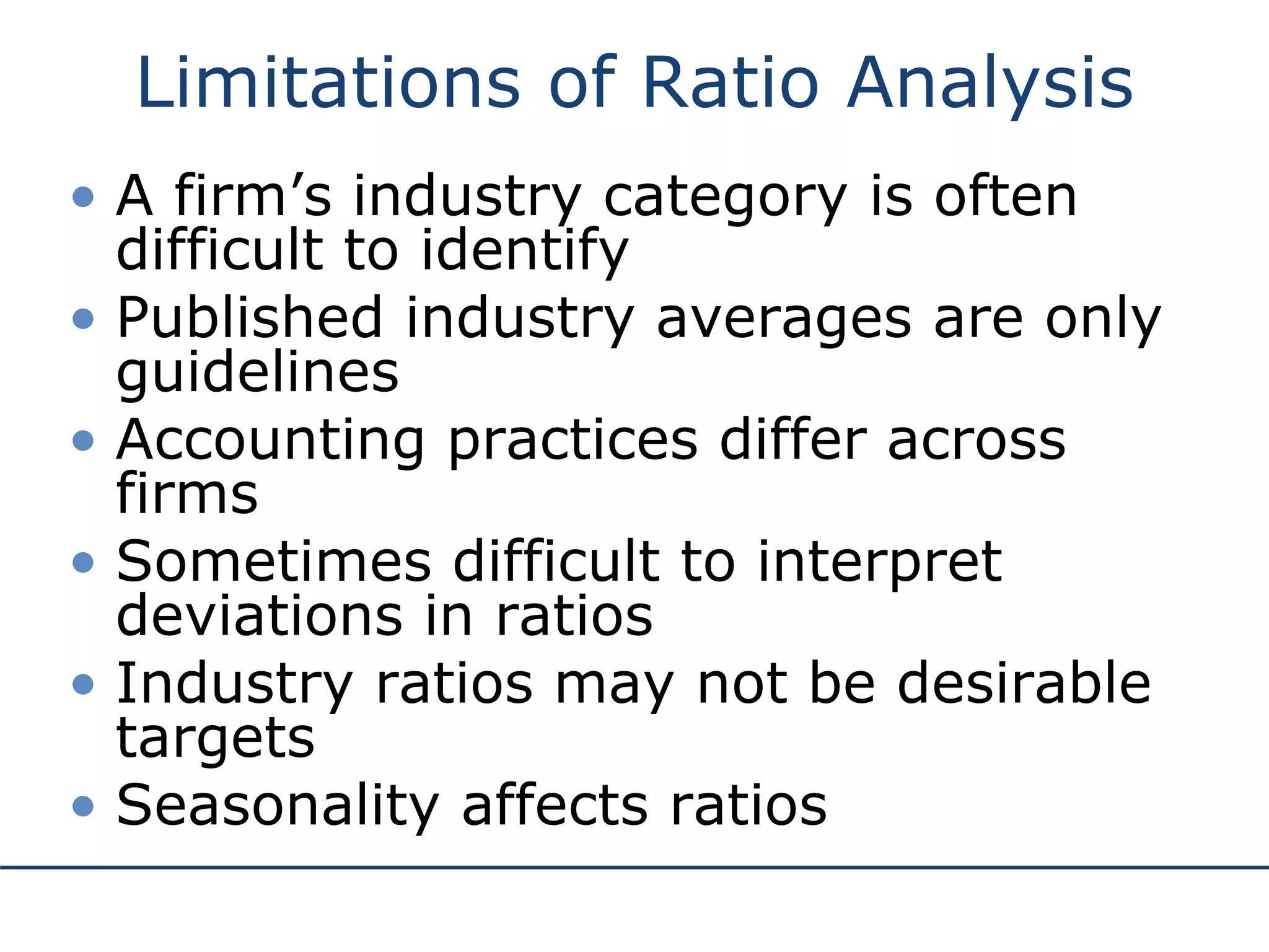 Limitations of Ratio Analysis
• A firm’s industry category is often
difficult to identify
• Published industry averages are only
guidelines
• Accounting practices differ across
firms
• Sometimes difficult to interpret
deviations in ratios
• Industry ratios may not be desirable
targets
• Seasonality affects ratios
 