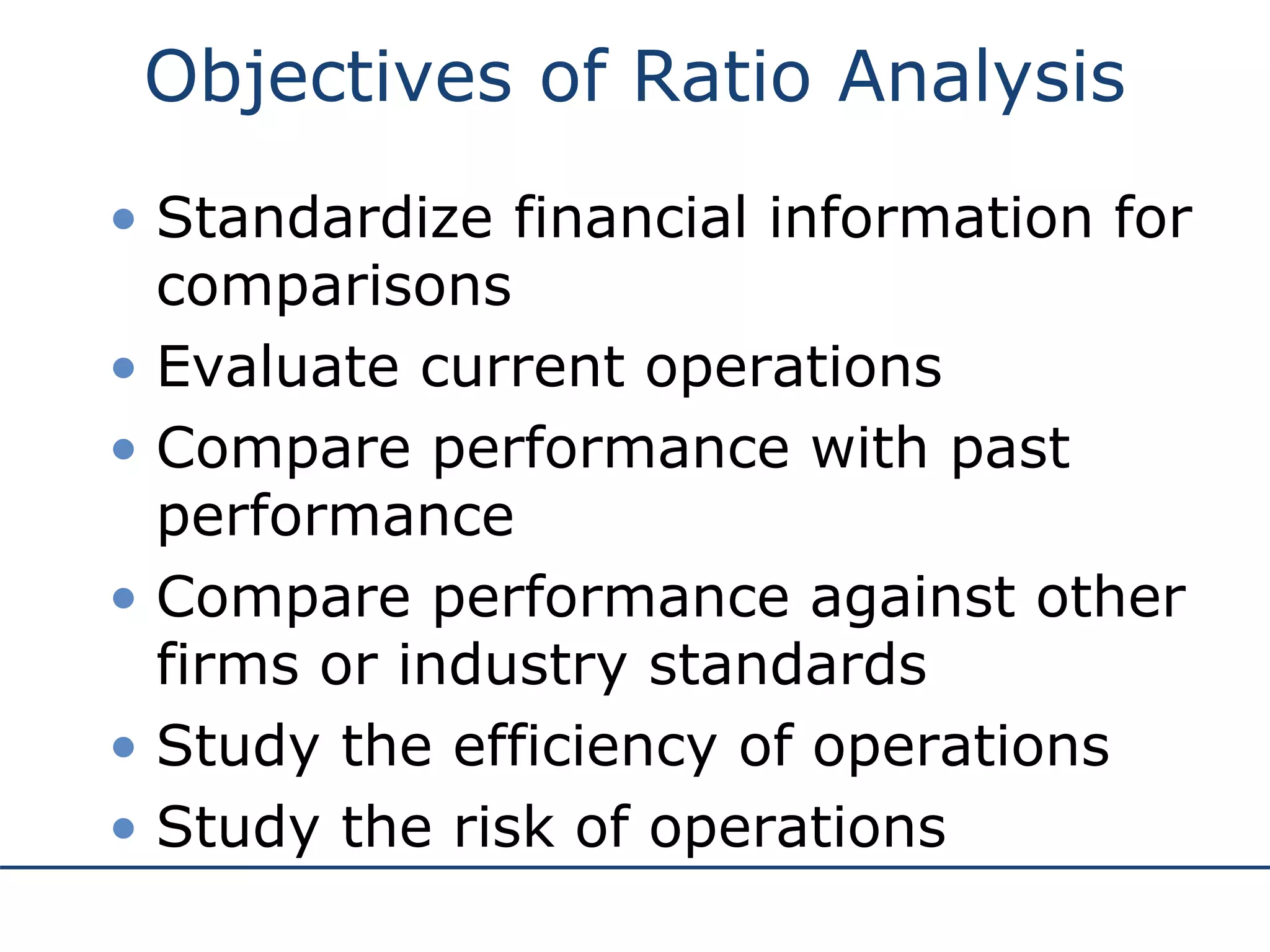 Objectives of Ratio Analysis
• Standardize financial information for
comparisons
• Evaluate current operations
• Compare performance with past
performance
• Compare performance against other
firms or industry standards
• Study the efficiency of operations
• Study the risk of operations
 