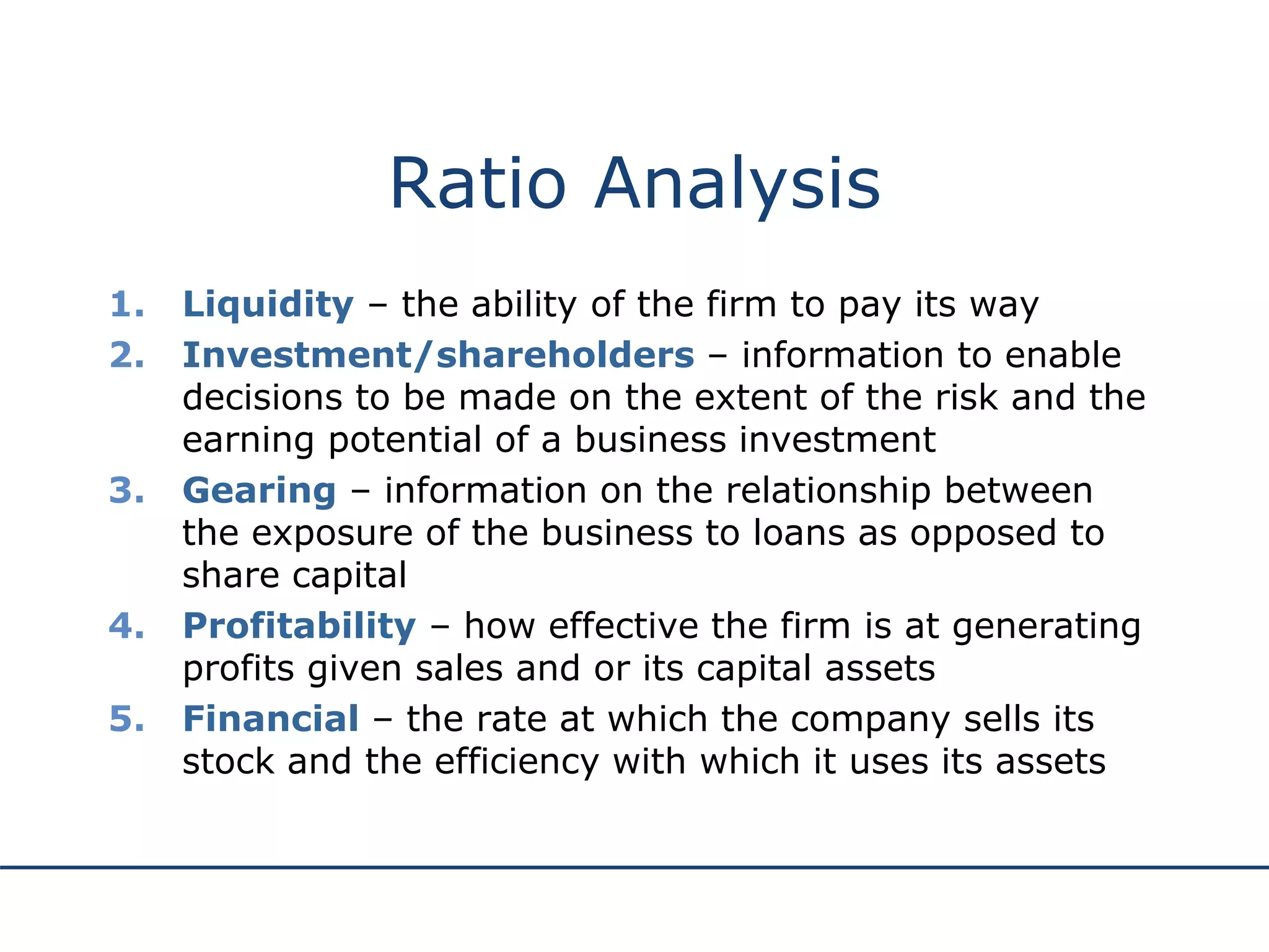 Ratio Analysis
1. Liquidity – the ability of the firm to pay its way
2. Investment/shareholders – information to enable
decisions to be made on the extent of the risk and the
earning potential of a business investment
3. Gearing – information on the relationship between
the exposure of the business to loans as opposed to
share capital
4. Profitability – how effective the firm is at generating
profits given sales and or its capital assets
5. Financial – the rate at which the company sells its
stock and the efficiency with which it uses its assets
 