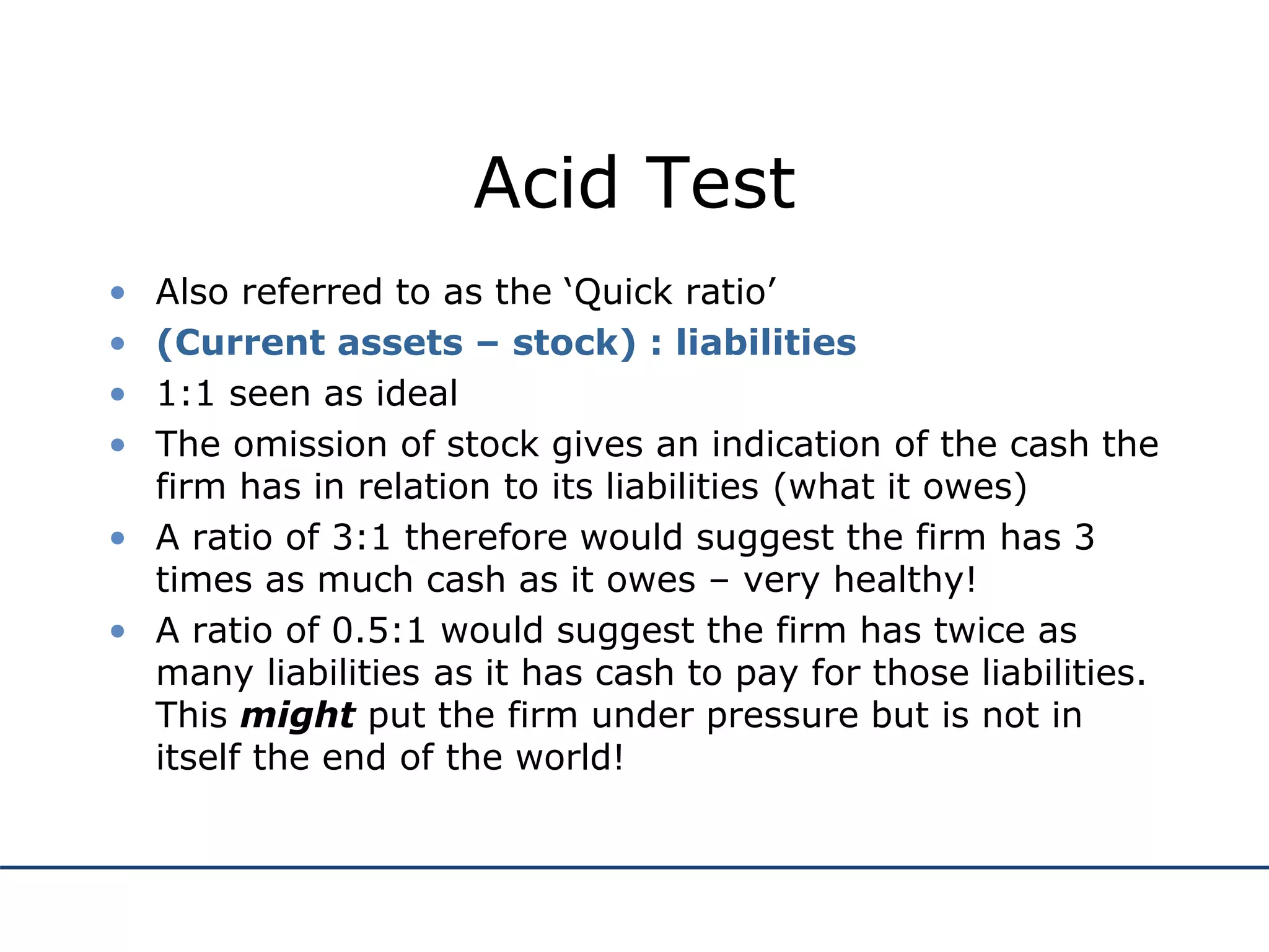 Acid Test
• Also referred to as the ‘Quick ratio’
• (Current assets – stock) : liabilities
• 1:1 seen as ideal
• The omission of stock gives an indication of the cash the
firm has in relation to its liabilities (what it owes)
• A ratio of 3:1 therefore would suggest the firm has 3
times as much cash as it owes – very healthy!
• A ratio of 0.5:1 would suggest the firm has twice as
many liabilities as it has cash to pay for those liabilities.
This might put the firm under pressure but is not in
itself the end of the world!
 