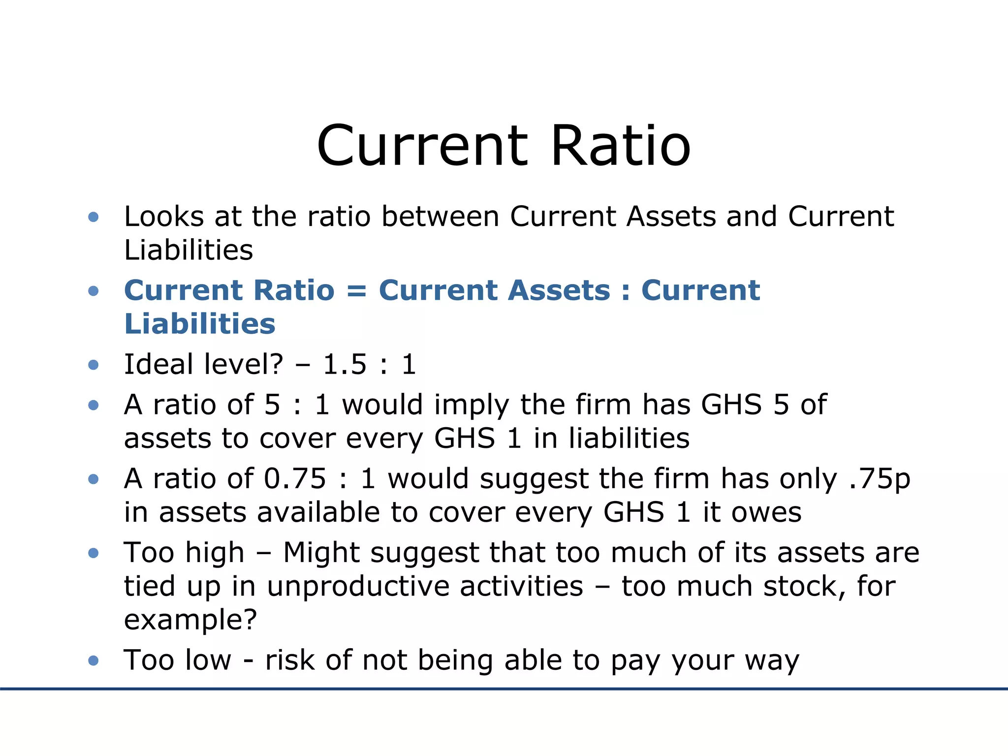 Current Ratio
• Looks at the ratio between Current Assets and Current
Liabilities
• Current Ratio = Current Assets : Current
Liabilities
• Ideal level? – 1.5 : 1
• A ratio of 5 : 1 would imply the firm has GHS 5 of
assets to cover every GHS 1 in liabilities
• A ratio of 0.75 : 1 would suggest the firm has only .75p
in assets available to cover every GHS 1 it owes
• Too high – Might suggest that too much of its assets are
tied up in unproductive activities – too much stock, for
example?
• Too low - risk of not being able to pay your way
 