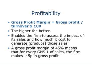 Profitability
• Gross Profit Margin = Gross profit /
turnover x 100
• The higher the better
• Enables the firm to assess the impact of
its sales and how much it cost to
generate (produce) those sales
• A gross profit margin of 45% means
that for every GHS 1 of sales, the firm
makes .45p in gross profit
 