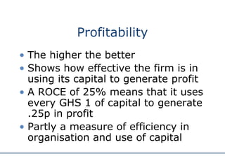 Profitability
• The higher the better
• Shows how effective the firm is in
using its capital to generate profit
• A ROCE of 25% means that it uses
every GHS 1 of capital to generate
.25p in profit
• Partly a measure of efficiency in
organisation and use of capital
 