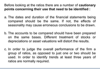 Before looking at the ratios there are a number of cautionary
points concerning their use that need to be identified :
a. The dates and duration of the financial statements being
compared should be the same. If not, the effects of
seasonality may cause erroneous conclusions to be drawn.
b. The accounts to be compared should have been prepared
on the same bases. Different treatment of stocks or
depreciations or asset valuations will distort the results.
c. In order to judge the overall performance of the firm a
group of ratios, as opposed to just one or two should be
used. In order to identify trends at least three years of
ratios are normally required.
 
