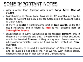 SOME IMPORTANT NOTES
• Assets other than Current Assets are Long Term Use of
Funds
• Installments of Term Loan Payable in 12 months are to be
taken as Current Liability only for Calculation of Current Ratio
& Quick Ratio.
• If there is profit it shall become part of Net Worth under the
head Reserves and if there is loss it will become part of
Intangible Assets
• Investments in Govt. Securities to be treated current only if
these are marketable and due. Investments in other securities
are to be treated Current if they are quoted. Investments in
allied/associate/sister units or firms to be treated as Non-
current.
• Bonus Shares as issued by capitalization of General reserves
and as such do not affect the Net Worth. With Rights Issue,
change takes place in Net Worth and Current Ratio.
 