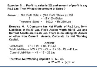 Exercise 5. : Profit to sales is 2% and amount of profit is say
Rs.5 Lac. Then What is the amount of Sales ?
Answer : Net Profit Ratio = (Net Profit / Sales ) x 100
2 = (5 x100) /Sales
Therefore Sales = 500/2 = Rs.250 Lac
Exercise 6. A Company has Net Worth of Rs.5 Lac, Term
Liabilities of Rs.10 Lac. Fixed Assets worth RS.16 Lac and
Current Assets are Rs.25 Lac. There is no intangible Assets
or other Non Current Assets. Calculate its Net Working
Capital.
Answer
Total Assets = 16 + 25 = Rs. 41 Lac
Total Liabilities = NW + LTL + CL = 5 + 10+ CL = 41 Lac
Current Liabilities = 41 – 15 = 26 Lac
Therefore Net Working Capital = C. A – C.L
= 25 – 26 = (- )1 Lac
 