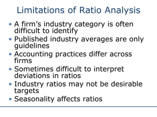 Limitations of Ratio Analysis
• A firm’s industry category is often
difficult to identify
• Published industry averages are only
guidelines
• Accounting practices differ across
firms
• Sometimes difficult to interpret
deviations in ratios
• Industry ratios may not be desirable
targets
• Seasonality affects ratios
 