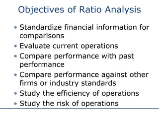 Objectives of Ratio Analysis
• Standardize financial information for
comparisons
• Evaluate current operations
• Compare performance with past
performance
• Compare performance against other
firms or industry standards
• Study the efficiency of operations
• Study the risk of operations
 
