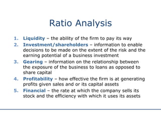 Ratio Analysis
1. Liquidity – the ability of the firm to pay its way
2. Investment/shareholders – information to enable
decisions to be made on the extent of the risk and the
earning potential of a business investment
3. Gearing – information on the relationship between
the exposure of the business to loans as opposed to
share capital
4. Profitability – how effective the firm is at generating
profits given sales and or its capital assets
5. Financial – the rate at which the company sells its
stock and the efficiency with which it uses its assets
 