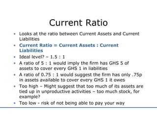 Current Ratio
• Looks at the ratio between Current Assets and Current
Liabilities
• Current Ratio = Current Assets : Current
Liabilities
• Ideal level? – 1.5 : 1
• A ratio of 5 : 1 would imply the firm has GHS 5 of
assets to cover every GHS 1 in liabilities
• A ratio of 0.75 : 1 would suggest the firm has only .75p
in assets available to cover every GHS 1 it owes
• Too high – Might suggest that too much of its assets are
tied up in unproductive activities – too much stock, for
example?
• Too low - risk of not being able to pay your way
 