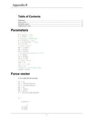 1
Table of Contents
Parameters ......................................................................................................................... 1
Force vector ....................................................................................................................... 1
Flexibility matrix ................................................................................................................ 2
Displacement vector ............................................................................................................ 2
Parameters
P = 51.8; % [lb]
L = 7*12; % [in]
% Material Properties
E = 1*10^7; % [psi]
G = 3.77*10^6; % [psi]
nu = 0.33;
% Areas [in^2]
Ax = 1.9375;
Ay = 0.821;
Az = 0.833;
% Second-area moments [in^4]
J = .0403;
Iy = 4.855;
Iz = 1.225;
% Shear center
Zsc = 0;
%Ysc = -1.36;
Ysc = 0;
% Angle to principal axes
theta = pi/4;
Force vector
F1-F3 in [lb], M1-M3 in [in-lb]
F1 = 0;
F2 = -P*cos(theta);
F3 = -P*sin(theta);
M1 = 0;
M2 = -F2*L;
M3 = F3*L;
f = [F1;F2;F3;M1;M2;M3]
f =
1.0e+03 *
0
-0.0366
-0.0366
Appendix B
 