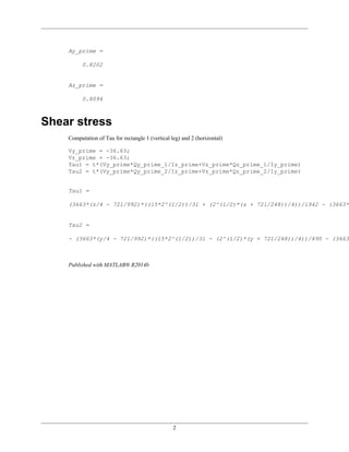 2
Ay_prime =
0.8202
Az_prime =
0.8094
Shear stress
Computation of Tau for rectangle 1 (vertical leg) and 2 (horizontal)
Vy_prime = -36.63;
Vz_prime = -36.63;
Tau1 = t*(Vy_prime*Qy_prime_1/Iz_prime+Vz_prime*Qz_prime_1/Iy_prime)
Tau2 = t*(Vy_prime*Qy_prime_2/Iz_prime+Vz_prime*Qz_prime_2/Iy_prime)
Tau1 =
(3663*(z/4 - 721/992)*((15*2^(1/2))/31 + (2^(1/2)*(z + 721/248))/4))/1942 - (3663*(
Tau2 =
- (3663*(y/4 - 721/992)*((15*2^(1/2))/31 - (2^(1/2)*(y + 721/248))/4))/490 - (3663*
Published with MATLAB® R2014b
 