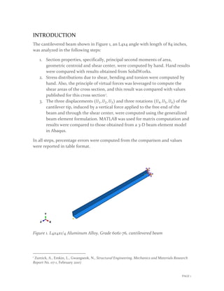 INTRODUCTION
The cantilevered beam shown in Figure 1, an L4x4 angle with length of 84 inches,
was analyzed in the following steps:
1. Section properties, specifically, principal second moments of area,
geometric centroid and shear center, were computed by hand. Hand results
were compared with results obtained from SolidWorks.
2. Stress distributions due to shear, bending and torsion were computed by
hand. Also, the principle of virtual forces was leveraged to compute the
shear areas of the cross section, and this result was compared with values
published for this cross section1.
3. The three displacements (𝑈𝑈1, 𝑈𝑈2, 𝑈𝑈3) and three rotations (𝑈𝑈4, 𝑈𝑈5, 𝑈𝑈6) of the
cantilever tip, induced by a vertical force applied to the free end of the
beam and through the shear center, were computed using the generalized
beam element formulation. MATLAB was used for matrix computation and
results were compared to those obtained from a 3-D beam element model
in Abaqus.
In all steps, percentage errors were computed from the comparison and values
were reported in table format.
Figure 1. L4x4x1/4 Aluminum Alloy, Grade 6061-76, cantilevered beam
1
Zureick, A., Emkin, L., Gwangseok, N., Structural Engineering, Mechanics and Materials Research
Report No. 07-1, February 2007
PAGE 1
 