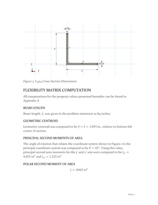 Figure 2. L4x4 Cross Section Dimensions
FLEXIBILITY MATRIX COMPUTATION
All computations for the property values presented hereafter can be found in
Appendix A.
BEAM LENGTH
Beam length, 𝐿𝐿, was given in the problem statement as 84 inches.
GEOMETRIC CENTROID
Geometric centroid was computed to be 𝑦𝑦� = 𝑧𝑧̅ = 1.093 in., relative to bottom left
corner of section.
PRINCIPAL SECOND MOMENTS OF AREA
The angle of rotation that relates the coordinate system shown in Figure 1 to the
principal coordinate system was computed to be 𝜗𝜗 = 45°. Using this value,
principal second area moments for the y’ and z’ axis were computed to be 𝐼𝐼𝑦𝑦′ =
4.855 in4
and 𝐼𝐼𝑦𝑦′ = 1.225 in4
.
POLAR SECOND MOMENT OF AREA
𝐽𝐽 = .0403 in4
Y
Z
PAGE 2
 