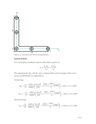 Figure 3. Locations for Stress Computation
SHEAR STRESS
For a principal coordinate system, shear flow is given by
𝜏𝜏𝜏𝜏 =
𝑉𝑉𝑦𝑦′ 𝑄𝑄𝑧𝑧′
𝐼𝐼𝑧𝑧′
+
𝑉𝑉𝑧𝑧′ 𝑄𝑄𝑦𝑦′
𝐼𝐼𝑦𝑦′
The equations for 𝑄𝑄𝑦𝑦′ and 𝑄𝑄𝑧𝑧′ were computed for each rectangle of the cross
section in MATLAB, see Appendix C.
Vertical leg
𝑄𝑄𝑦𝑦′ = �
𝑧𝑧̅
4
−
2907
4000
� �
121√2
250
−
√2�𝑧𝑧̿ + 2907
1000� �
4
� , −.843 ≤ 𝑧𝑧̅ ≤ 2.907
𝑄𝑄𝑧𝑧′ = − �
𝑧𝑧̅
4
−
2907
4000
� �
121√2
250
+
√2�𝑧𝑧̿ + 2907
1000� �
4
� , −.843 ≤ 𝑧𝑧̅ ≤ 2.907
Horizontal leg
𝑄𝑄𝑦𝑦′ = �
𝑦𝑦�
4
−
2907
4000
� �
121√2
250
−
√2�𝑦𝑦� + 2907
1000� �
4
� , −1.093 ≤ 𝑦𝑦� ≤ 2.907
A
C
B
D
E
𝒛𝒛
𝒚𝒚
PAGE 5
 