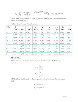 𝑄𝑄𝑧𝑧′ = �
𝑦𝑦�
4
−
2907
4000
� �
121√2
250
+
√2�𝑦𝑦� + 2907
1000� �
4
� , −1.093 ≤ 𝑦𝑦� ≤ 2.907
Shear stress was computed for eight locations in the cross section and is presented
in the following table.
Table 3. Shear Stress at Select Locations
Point 𝒚𝒚�
(in)
𝒛𝒛�
(in)
𝒍𝒍
(in)
𝑨𝑨
(in2)
𝒚𝒚′
(in)
𝒛𝒛′
(in)
𝑸𝑸𝒚𝒚′
(in3)
𝑸𝑸𝒛𝒛′
(in3)
𝝉𝝉
(psi)
A -0.968 2.907 0.000 0.000 1.371 2.740 0.000 0.000 0.000
B -0.968 1.907 1.000 0.250 0.664 2.033 0.166 0.508 -4.112
C -0.968 0.907 2.000 0.500 -0.043 1.326 -0.022 0.663 -4.915
D -0.968 0.000 2.907 0.727 -0.684 0.684 -0.497 0.497 -2.780
E -0.968 -0.968 3.875 0.969 -1.369 0.000 -1.326 0.000 2.501
F 0.000 -0.968 2.907 0.727 -0.684 -0.684 -0.497 -0.497 4.657
G 0.907 -0.968 2.000 0.500 -0.043 -1.326 -0.022 -0.663 4.996
H 1.907 -0.968 1.000 0.250 0.664 -2.033 0.166 -0.508 3.486
J 2.907 -0.968 0.000 0.000 1.371 -2.740 0.000 0.000 0.000
SHEAR AREA
Shear area was determined for the principal directions using the following
equations
𝐴𝐴𝑦𝑦′ =
𝑡𝑡𝐼𝐼𝑦𝑦′
2
∫ 𝑄𝑄𝑦𝑦′
2𝑏𝑏
𝑎𝑎
𝐴𝐴𝑧𝑧′ =
𝑡𝑡𝐼𝐼𝑧𝑧′
2
∫ 𝑄𝑄𝑧𝑧′
2𝑏𝑏
𝑎𝑎
MATLAB was used to perform the computations for shear area and results are as
follows
𝐴𝐴𝑦𝑦′ = 0.821 in2
𝐴𝐴𝑧𝑧′ = 0.809 in2
PAGE 6
 