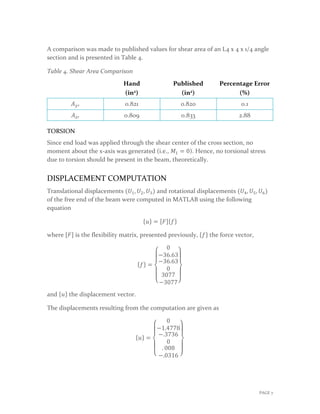 A comparison was made to published values for shear area of an L4 x 4 x 1/4 angle
section and is presented in Table 4.
Table 4. Shear Area Comparison
Hand
(in2)
Published
(in2)
Percentage Error
(%)
𝐴𝐴𝑦𝑦′ 0.821 0.820 0.1
𝐴𝐴𝑧𝑧′ 0.809 0.833 2.88
TORSION
Since end load was applied through the shear center of the cross section, no
moment about the x-axis was generated (i.e., 𝑀𝑀1 = 0). Hence, no torsional stress
due to torsion should be present in the beam, theoretically.
DISPLACEMENT COMPUTATION
Translational displacements (𝑈𝑈1, 𝑈𝑈2, 𝑈𝑈3) and rotational displacements (𝑈𝑈4, 𝑈𝑈5, 𝑈𝑈6)
of the free end of the beam were computed in MATLAB using the following
equation
{𝑢𝑢} = [𝐹𝐹]{𝑓𝑓}
where [𝐹𝐹] is the flexibility matrix, presented previously, {𝑓𝑓} the force vector,
{𝑓𝑓} =
⎩
⎪
⎨
⎪
⎧
0
−36.63
−36.63
0
3077
−3077⎭
⎪
⎬
⎪
⎫
and {𝑢𝑢} the displacement vector.
The displacements resulting from the computation are given as
{𝑢𝑢} =
⎩
⎪
⎨
⎪
⎧
0
−1.4778
−.3736
0
. 008
−.0316 ⎭
⎪
⎬
⎪
⎫
PAGE 7
 