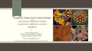 CORONA VIRUS COV-2 RECEPTOR:
FROM
ANGIOTENSIN CONVERTING ENZYME
TO
ANGIOTENSIN CONVERTING ENZYME 2
TO
COVID-19
By
Kevin KF Ng, MD, PhD
Former Associate Professor of Medicine
Division of Clinical Pharmacology
University of Miami, Miami, FL., USA
Email: kevinng68@gmail.com
A slide presentation for HealthCare Providers March 2020
 