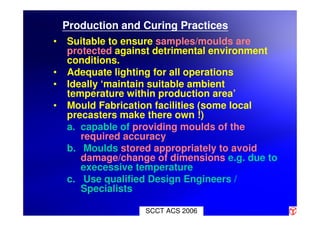 SCCT ACS 2006
Production and Curing Practices
• Suitable to ensure samples/moulds are
protected against detrimental environment
conditions.
• Adequate lighting for all operations
• Ideally ‘maintain suitable ambient
temperature within production area’
• Mould Fabrication facilities (some local
precasters make there own !)
a. capable of providing moulds of the
required accuracy
b. Moulds stored appropriately to avoid
damage/change of dimensions e.g. due to
execessive temperature
c. Use qualified Design Engineers /
Specialists
 