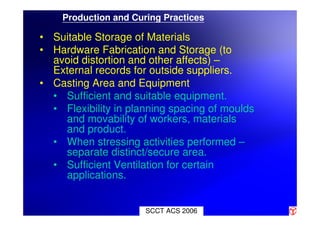SCCT ACS 2006
Production and Curing Practices
• Suitable Storage of Materials
• Hardware Fabrication and Storage (to
avoid distortion and other affects) –
External records for outside suppliers.
• Casting Area and Equipment
• Sufficient and suitable equipment.
• Flexibility in planning spacing of moulds
and movability of workers, materials
and product.
• When stressing activities performed –
separate distinct/secure area.
• Sufficient Ventilation for certain
applications.
 