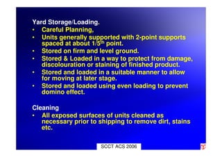 SCCT ACS 2006
Yard Storage/Loading.
• Careful Planning,
• Units generally supported with 2-point supports
spaced at about 1/5th point.
• Stored on firm and level ground.
• Stored & Loaded in a way to protect from damage,
discolouration or staining of finished product.
• Stored and loaded in a suitable manner to allow
for moving at later stage.
• Stored and loaded using even loading to prevent
domino effect.
Cleaning
• All exposed surfaces of units cleaned as
necessary prior to shipping to remove dirt, stains
etc.
 