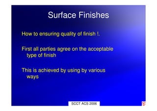 Surface Finishes
How to ensuring quality of finish !.
First all parties agree on the acceptable
type of finish
This is achieved by using by various
ways
SCCT ACS 2006
 