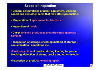 Scope of Inspection
• General observations of plant, equipment, working
conditions and other items that may affect production.
• Preparation of specimens for lab tests
• Inspection of finish
• Check finished product against drawings/approved
samples
• Inspection of storage, checking method of storage ,
contamination , conditions etc.
•Final Inspection of product during loading for proper
blocking, detection of stains, cracks and other defects.
•Inspection of product following repair.
SCCT ACS 2006
 