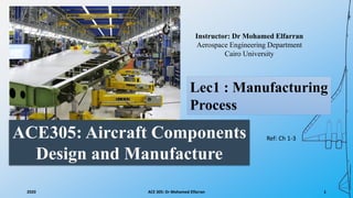 ACE305: Aircraft Components
Design and Manufacture
Instructor: Dr Mohamed Elfarran
Aerospace Engineering Department
Cairo University
2020 ACE 305: Dr Mohamed Elfarran 1
Lec1 : Manufacturing
Process
Ref: Ch 1-3
 