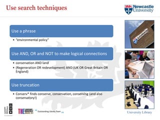 Use search techniques


 Use a phrase
  • “environmental policy”


 Use AND, OR and NOT to make logical connections
  • conservation AND land
  • (Regeneration OR redevelopment) AND (UK OR Great Britain OR
    England)


 Use truncation
  • Conserv* finds conserve, conservation, conserving (and also
    conservatory!)



                                                                  University Library
 