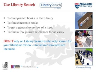 Use Library Search


   To find printed books in the Library
   To find electronic books
   To get a general overview of a topic
   To find a few journal references for an essay

DON’T rely on Library Search as the only source for
your literature review – not all our resources are
included.




                                                      University Library
 