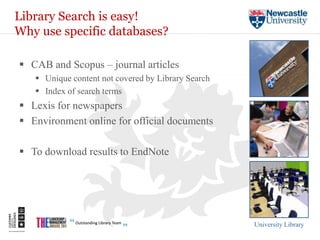 Library Search is easy!
Why use specific databases?

 CAB and Scopus – journal articles
    Unique content not covered by Library Search
    Index of search terms
 Lexis for newspapers
 Environment online for official documents

 To download results to EndNote




                                                    University Library
 