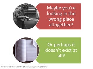 Maybe you’re
                                                                                 looking in the
                                                                                  wrong place
                                                                                  altogether?


                                                                                Or perhaps it
                                                                               doesn’t exist at
                                                                                    all?
Flickr Commons/LSE Library and (CC BY 2.0) flickr.com/photos/pinksherbet/4812269151
 