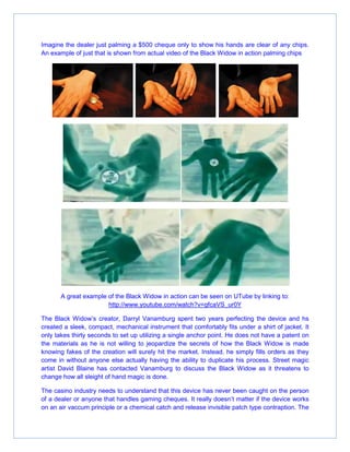 Imagine the dealer just palming a $500 cheque only to show his hands are clear of any chips.
An example of just that is shown from actual video of the Black Widow in action palming chips
A great example of the Black Widow in action can be seen on UTube by linking to:
http://www.youtube.com/watch?v=gfcaVS_ur0Y
The Black Widow’s creator, Darryl Vanamburg spent two years perfecting the device and hs
created a sleek, compact, mechanical instrument that comfortably fits under a shirt of jacket. It
only takes thirty seconds to set up utilizing a single anchor point. He does not have a patent on
the materials as he is not willing to jeopardize the secrets of how the Black Widow is made
knowing fakes of the creation will surely hit the market. Instead, he simply fills orders as they
come in without anyone else actually having the ability to duplicate his process. Street magic
artist David Blaine has contacted Vanamburg to discuss the Black Widow as it threatens to
change how all sleight of hand magic is done.
The casino industry needs to understand that this device has never been caught on the person
of a dealer or anyone that handles gaming cheques. It really doesn’t matter if the device works
on an air vaccum principle or a chemical catch and release invisible patch type contraption. The
 