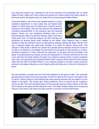 only thing that needs to be understood is all of the scenerios and possibilities this so called
sleight of hand “magic trick” has to impact the revenue of a casino without ever being noticed. A
few more scenes are played out by our dealer that is incorporating the Black Widow.
A baccarat dealer is one of the most valuable assets in a casino
operations department. In many cases they are highest rated
dealers in critical areas such as experiences, customer service,
proficiency and integrity. They are also asked to be professional
marketing representatives to the exclusive high end baccarat
players. Casino are now employing standing racks on the
baccarat games where the gaming cheques stand much like a
craps game float. The gaming cheques are held vertically and
positioned as working stacks when handled by the dealer. What happens when a dealer
decides to take that ultimate chance to steal gaming cheques utilizing the Black Widow? One
way a baccarat dealer can easily palm cheques is to watch for players “going south” with
cheques. Going south is defined as a player who pockets gaming cheques during the course of
his play in an attempt to camouflage any winnings for the purpose of comp earning or currency
transaction reporting. In many instances the supervisor on the game will ask the dealer if the
player is pocketing gaming cheques as they are responsible for running inventories of the rack
count. Now that the dealer realizes the player has created a scenario where inventory questions
have risen, the opportunity has presented itself to palm cheques off the game from the working
stack with the help of the Black Widow. If any variance showed in the rack it would simply be
entered on the player rating as you can’t clearly justify what they won or lost prior to leaving the
game.
Our last example is roulette and one of the best additions to the game to date. The automatic
gaming cheque stacker serves two purposes. It ends the need for the mucker on the game who
is paid for simply picking up and stacking the losing gaming cheques that are swept in by the
dealer on the game. The mucker also verifies payments and is a second eye for suspicious
activity as well. The most important feature of the automatic gaming cheque stacker is the time
that is saved on the game by eliminating the muck. The dealer simply sweeps all of the gaming
cheques in the hole on the layout and later reaches in and picks out the sorted stacks.
 