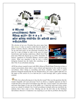 The election of our new President has given many hope
that change is what we need to climb from the depths of
global economic disaster. During the election process I
sat up and took notice of one particular broadcast that
may be a sign of things to come in the area of virtual
boardrooms and meeting conferences. Black Eyed Peas
front man Will.I.Am showed up on CNN’s November 4th
historic countdown to President Obama’s election night
victory. What was amazing is that he was a virtual
hologram beamed into the studio like something out of
Star Trek. It was absolutely amazing.
ACSN has always wanted to meet with Willy Allison of World Game Protection to have a
casual conversation about what is most critical and important in the world of casino
surveillance. Since timing is everything and hectic schedules don’t allow a quick
futuristic hologram meeting like the one detailed above, let’s enjoy a Q&A right here on
the pages of this article as if we had met for a cold beverage after a great training
seminar.
Willy, how about allowing me to buy the first round? Here are the questions that the
readers hopefully will want answered. You’re in theory a complete opposite of what I
would describe as the typical surveillance guy (like me). I am by nature very introverted
and more than happy to stay out of the public eye. I spent the early part of my casino
career as a dealer in Atlantic City. It took surveillance to finally allow my real fit for the
industry that I have come to love. Meeting you for the first time at the Northeast
Surveillance Director’s Conference was inspiring as you had no problem showing that
A Virtual
Surveillance Talk:
Tony Weiss of A C S N
With Willy Allison of World Game
Protection
 