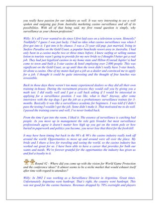 you really have passion for our industry as well. It was very interesting to see a well
spoken and outgoing guy from Australia marketing casino surveillance and all of its
possibilities. With all of that being said, my first round question is simply, why
surveillance as your chosen profession?
Willy: It’s all I ever wanted to do since I first laid eyes on a television screen. Honestly?
Truthfully? I guess I was just lucky. I had no idea what casino surveillance was when I
first got into it. I got into it by chance. I was a 21-year old pup, just married, living in
Surfers Paradise on the Gold Coast, a popular beachside resort area in Australia. I had
only been in a casino maybe two or three times before. I knew surfing or selling suntan
lotion to tourists wasn’t going to provide for my new bride so I thought I better get a real
job. They had just legalized casinos in my home state and Hilton (Conrad Jupiter’s) had
come to town and built a 5-star casino & hotel employing over 2,000 people. This was
significant on the Gold Coast, as up until then the town didn’t really have 5-star hotels,
let alone a casino. One of my mates had got a job as a dealer and convinced me to apply
for a job. I thought it could be quite interesting and the thought of free lunches was
irresistible.
Back in those days there weren’t too many experienced dealers so they did all their own
training in-house. During the recruitment process they would cull you by giving you a
math test. I did really well and I got a call back asking if I would be interested in
applying for a surveillance position. I was like, what is that? Anyway, after some
interviews with the top dogs I got the job as a probationary surveillance trainee for 3-
months. Basically it was like a surveillance academy for beginners. I was told if I didn’t
pass the testing I wouldn’t get the job. Some didn’t make it. That motivated me to do well.
I passed the training course and well, I’ve never looked back.
From the time I got into the room, I liked it. The essence of surveillance is catching bad
people. As you move up in management the role gets broader but most surveillance
professionals agree it doesn’t matter how high up you get on the totem pole or how
buried in paperwork and politics you become, you never lose that thirst for the fresh kill.
It may have been timing but back in the 80’s & 90’s the casino industry really took off
around the world. Opportunities to move up and around were all over the place. My
bride and I share a love for traveling and seeing the world, so the casino industry has
worked out great for us. I have been able to have a career that provides for both our
wants and needs. We’re forever grateful for the opportunities the industry has given us
and feel a loyalty to it.
Round #2 - Where did you come up with the vision for World Game Protection
and the conference ideas? It almost seems to be a niche market that would exhaust itself
after time with regard to attendees?
Willy: In 2002 I was working as a Surveillance Director in Argentina. Great times.
Unfortunately Argentina went bankrupt. That’s right, the country went bankrupt. This
was not good for the casino business. Revenues dropped by 70% overnight and players
 