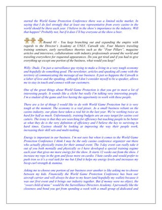 started the World Game Protection Conference there was a limited niche market. In
saying that I do feel strongly that at least one representative from every casino in the
world should be there each year. I believe in the show’s importance to the industry. Will
that happen? Probably not, but if it does I’ll buy everyone at the show a beer.
Round #3 - You keep branching out and expanding the empire with
regards to the Director’s Academy at UNLV, Catwalk site, Four Masters traveling
training seminars, early surveillance theories such as the “Four Pillars”, magazine
articles and interviews, collaborations with industry professionals around the world and
traveling everywhere for requested appearances. Do you get tired and if you had to give
everything up except one portion of the business, what would you keep?
Willy: Dude, I’m just a surveillance guy trying to make a living in a very tough economy
and hopefully do something good. The newsletter, articles and speaking all come with the
territory of communicating the message of our business. It just so happens the Catwalk is
a labor of love and the speaking, although I don’t consider myself to be a speaker, allows
me to stay in touch and connect with our customers.
One of the great things about World Game Protection is that you get to meet a lot of
interesting people. It sounds like a cliché but really I’m talking very interesting people.
I’m a student of the game and love having the opportunity to work with these people.
There are a lot of things I would like to do with World Game Protection but it is very
tough at the moment. The economy is a real pisser. As a small business reliant on the
casino industry, our plans have taken a real hit in the last year. We’re working twice as
hard for half as much. Unfortunately, training budgets are an easy target for casino cost
cutters. The irony is that they are searching for efficiency but teaching people to be better
at what they do is the very definition of efficiency and I believe the key to surviving in
hard times. Casinos should be looking at improving the way their people work,
increasing their skill sets and multi-tasking.
Energy is important in our business. I’m not sure but when it comes to the World Game
Protection Conference I think I may be the only casino conference organizer out there
who actually physically trains for their annual event. The 3-day event can really take it
out of you both mentally and physically so I have developed a special training regime
each year that gives me more energy for the show. It starts 12 weeks out from the show. I
increase my reps in the gym and focus more on cardio. I hate cardio and would prefer to
push iron so it’s a real task for me but I find it helps my energy levels and increases my
bicep curl strength & stamina.
Asking me to choose one portion of our business over another is like asking me to choose
between my kids. Financially the World Game Protection Conference has been our
aircraft carrier and will always be dear to my heart (and hopefully my wallet) because it
was our first event and it brings our industry together. But if money were no object, the
“sweet child of mine” would be the Surveillance Directors Academy. I personally like the
closeness and bond you get from spending a week with a small group of dedicated and
 