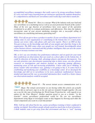 accomplished surveillance managers that really want to be strong surveillance leaders.
It’s very cool and I enjoy learning from our instructors and from the students themselves.
It’s comprehensive and hard-core surveillance and I really dig it and what it stands for.
Round #4 – Here is a concept. What if the industry took your lead and
saw surveillance as a marketing tool as well as an asset protection branch of the casino?
Many of the new age theories of surveillance have every aspect of the operation
scrutinized in an effort to evaluate performance and efficiencies. How does the industry
incorporate some of your proven marketing strategies into a successful selling of
surveillance as a marketing and money generating tool?
Willy: First off you got to have a product to market. If your surveillance department isn’t
adding value to your organization or contributing to the bottom line it’s a moot point.
Anyone can review video, take phone calls and write reports. There’s no ROI on that.
You got to focus on the knowledge and skills of your people and what they bring to the
organization. The ROI comes when your people are well trained, knowledgeable about
casino business drivers, motivated and they produce intelligence that can save the casino
money or increase revenues over time.
OK, so let’s say you introduce key performance indicators and set goals for your team
that would focus on observations that can result on a direct effect on the bottom line. It
could be detection of cheating, theft, advantage players and payout discrepancies. You
not only prioritize your discretionary monitoring time to those areas, you also allocate
resources to investigations and analysis focused on improving gaming efficiency,
minimizing areas of risk and increasing profitability. I know what you’re thinking: It
doesn’t matter what surveillance says, gaming is not going to buy it. It comes back to
establishing and marketing your credibility as a knowledge center. If we developed the
knowledge and skill set in surveillance to be more analytical, mathematical, business
minded and improved the way we presented information there would be a better chance
our observations/analysis would be accepted.
Round #5 – The newest instant access communication tool is
Skype. The virtual conversation we are having within this article can actually
come to life as end users sign in on the site and are instantly brought together. Do you
see a use for this type of technology for World Game Protection Inc. with regards to an
option for the Four Masters? Another question posed to you as a former “in the
trenches” casino surveillance professional would be: Do you see surveillance
departments using Skype to investigate scams as they happens by showing each other the
visual components of a scam in a real time format?
Willy: Call me old school but for me, casino surveillance training is better conducted in
analog, not digital. Surveillance people already spend too much time in front of monitors.
I think students want to get away from that environment and have a “real” learning
 