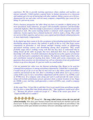 experience. We like to provide training experiences where students and teachers can
interact naturally. I think teachers respond better to human interaction in a classroom
and students get a lot out of interacting with other students. Online courses are a bit two-
dimensional for me and come with too many computer compatibility type issues for my
liking. It’s just not my scene.
From a business perspective the other thing you have to consider is digital piracy. In
most specialized, niche industries, an expert with invaluable experience and knowledge
commands high fees. Their knowledge is perceived as valuable and should be treated and
respected as such. The casino training market is relatively small compared with other
industries. Casino experts have a limited market for which to make a living. They could
not survive if their expertise and services were copied and distributed without permission
or more importantly, compensation.
In the digital age there seems to be this acceptance of downloading material for free and
distributing among the masses. Our industry is guilty of this as well. One large casino
corporation in particular is well known amongst training circles as plagiarizing
specialized training courses and distributing among their properties. They would
probably argue there’s nothing wrong with that but they have to understand they’re
taking bread off the table of people that have dedicated their lives to sharing their
knowledge with others. I’m all for information sharing but not at the expense of someone
who works hard and is committed to the industry. The industry should respect their value
and contribution instead of stealing from them. I think until casino corporations can
guarantee these practices are discontinued you will see reluctance from any professional
trainers to go down that path. It’s just not viable in a small market.
I do see potential for video over the Internet technology (like Skype) to be used for
communication purposes or among surveillance departments. I think that’s a great idea.
I would even go as far as to say that we may even see a day where casino surveillance
could be out-sourced via the web. Here’s something to think about. Let’s say it costs a
casino $1M a year to run a surveillance department and the return is say $250K a year
(a $750K loss). If a company came along and said it could provide the same service,
using well trained, performance proven operators from a remote location in Las Vegas
for $500K a year, and they could guarantee a return of $2M a year, would a company
consider it?
At this stage Tony, I’d just like to add that I love to get emails from surveillance people,
but I do have a spam filter that blocks phrases like; “Our regulators would never allow
it”, “Because the players would not accept it”, “ What if the server goes down” or
“Legal and HR said we couldn’t”
Round #6 – The map, tribal casinos versus the rest and old
school mentality. How does your business branch out and reach new markets such as the
East Coast? Is there a big difference in tribal casinos training efforts in surveillance? Do
you find more of the open minded surveillance directors attending conferences and why?
 