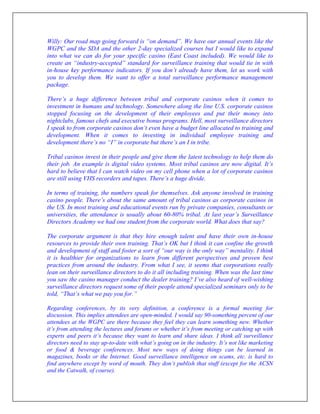 Willy: Our road map going forward is “on demand”. We have our annual events like the
WGPC and the SDA and the other 2-day specialized courses but I would like to expand
into what we can do for your specific casino (East Coast included). We would like to
create an “industry-accepted” standard for surveillance training that would tie in with
in-house key performance indicators. If you don’t already have them, let us work with
you to develop them. We want to offer a total surveillance performance management
package.
There’s a huge difference between tribal and corporate casinos when it comes to
investment in humans and technology. Somewhere along the line U.S. corporate casinos
stopped focusing on the development of their employees and put their money into
nightclubs, famous chefs and executive bonus programs. Hell, most surveillance directors
I speak to from corporate casinos don’t even have a budget line allocated to training and
development. When it comes to investing in individual employee training and
development there’s no “I” in corporate but there’s an I in tribe.
Tribal casinos invest in their people and give them the latest technology to help them do
their job. An example is digital video systems. Most tribal casinos are now digital. It’s
hard to believe that I can watch video on my cell phone when a lot of corporate casinos
are still using VHS recorders and tapes. There’s a huge divide.
In terms of training, the numbers speak for themselves. Ask anyone involved in training
casino people. There’s about the same amount of tribal casinos as corporate casinos in
the US. In most training and educational events run by private companies, consultants or
universities, the attendance is usually about 60-80% tribal. At last year’s Surveillance
Directors Academy we had one student from the corporate world. What does that say?
The corporate argument is that they hire enough talent and have their own in-house
resources to provide their own training. That’s OK but I think it can confine the growth
and development of staff and foster a sort of “our way is the only way” mentality. I think
it is healthier for organizations to learn from different perspectives and proven best
practices from around the industry. From what I see, it seems that corporations really
lean on their surveillance directors to do it all including training. When was the last time
you saw the casino manager conduct the dealer training? I’ve also heard of well-wishing
surveillance directors request some of their people attend specialized seminars only to be
told, “That’s what we pay you for.”
Regarding conferences, by its very definition, a conference is a formal meeting for
discussion. This implies attendees are open-minded. I would say 90-something percent of our
attendees at the WGPC are there because they feel they can learn something new. Whether
it’s from attending the lectures and forums or whether it’s from meeting or catching up with
experts and peers it’s because they want to learn and share ideas. I think all surveillance
directors need to stay up-to-date with what’s going on in the industry. It’s not like marketing
or food & beverage conferences. Most new ways of doing things can be learned in
magazines, books or the Internet. Good surveillance intelligence on scams, etc. is hard to
find anywhere except by word of mouth. They don’t publish that stuff (except for the ACSN
and the Catwalk, of course).
 