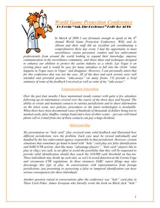 1
World Game Protection Conference
By Kevin “Ask The Professor” Kelly for ACSN
In March of 2009 I was fortunate enough to speak at the 4th
Annual World Game Protection Conference. Willy and Jo
Allison and their staff did an excellent job coordinating a
comprehensive three day event. I had the opportunity to meet
surveillance, casino personnel, vendors and law enforcement
professionals from around the world looking to expand their knowledge, improve
communication in the surveillance community, and share ideas and techniques designed
to enhance our abilities to protect the casino industry as a whole. Las Vegas is an
exciting place and it would be easy for many attendees to fall into the cliché “what
happens in Vegas stays in Vegas” and disappear. However, I can personally attest that
for this conference that was not the case. All of the days and each session were well
attended and provided positive “take-aways” on many fronts. I’ll provide a brief
summary of some of the feedback I received as well as some of my “take aways”.
Communication-Networking
Over the past four months I have maintained steady contact with quite a few attendees
following up on information covered over the course of the three days and beyond. The
ability to create and maintain contacts in various jurisdictions and to share information
on the latest scam, new policies, procedures or the latest technologies is invaluable.
When there have been documented cases of hundreds of thousands of dollars being lost to
marked cards, false shuffles, ratings fraud and a host of other scams – just one well timed
phone call or e-mail from one of these contacts can pay a huge dividend.
Hole-Card Play
My presentation on “hole card” play received some solid feedback and illustrated how
different jurisdictions view the problem. Each case must be viewed individually and
handled by the law enforcement agency responsible in that jurisdiction. However, certain
situations that sometimes go hand in hand with “hole” card play are false identification
and SARC/CTR activity. Just like many “advantage players”, “hole card” players like to
play in chip,s not cash, in an effort to avoid the possibility that they will be requested to
provide valid identification should they reach the $10,000 cash threshold on buy-ins.
These individuals may divide up cash outs, as wel,l to avoid detection at the Casino Cage
and circumvent CTR regulations. In these instances SARC report filings may also
discourage this type of play. In conversations with representatives from foreign
jurisdictions, just presenting or possessing a false or tampered identification can have
serious consequences for these individuals.
Another question raised in conversations after the conference was “hole” card play in
Three Card Poker. James Grosjean who literally wrote the book on Black Jack “hole”
 
