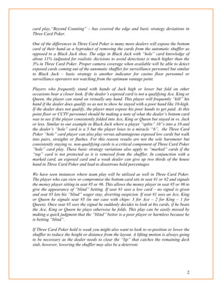 2
card play,“Beyond Counting” – has covered the edge and basic strategy deviations in
Three Card Poker.
One of the differences in Three Card Poker is many more dealers will expose the bottom
card of their hand as a byproduct of removing the cards from the automatic shuffler as
opposed to a Black Jack shoe. The edge in Black Jack with “hole” card knowledge of
about 11% (adjusted for realistic decisions to avoid detection) is much higher than the
3% in Three Card Poker. Proper camera coverage when available will be able to detect
exposed cards coming out of the automatic shuffler for surveillance personnel but similar
to Black Jack – basic strategy is another indicator for casino floor personnel or
surveillance operators not watching from the optimum vantage point.
Players who frequently stand with hands of Jack high or lower but fold on other
occasions bear a closer look. If the dealer’s exposed card is not a qualifying Ace, King or
Queen, the player can stand on virtually any hand. This player will frequently “kill” his
hand if the dealer does qualify so as not to show he stayed with a poor hand like 10-high.
If the dealer does not qualify, the player must expose his poor hands to get paid. At this
point floor or CCTV personnel should be making a note of what the dealer’s bottom card
was to see if the player consistently folded into Ace, King or Queen but stayed in vs. Jack
or less. Similar to our example in Black Jack where a player “splits” 10”s into a 10 and
the dealer’s “hole” card is a 5 but the player loses to a miracle “6”, the Three Card
Poker “hole” card player can also play versus advantageous exposed low cards but walk
into pairs, straights or flushes. For this reason results are not the sole barometer but
consistently staying vs. non-qualifying cards is a critical component of Three Card Poker
“hole” card play. These basic strategy variations also apply to “marked” cards if the
“top” card is not protected as it is removed from the shuffler. In conjunction with a
marked card, an exposed card and a weak dealer can give up two thirds of the house
hand in Three Card Poker and lead to disastrous hold percentages.
We have seen instances where team play will be utilized as well in Three Card Poker.
The player who can view or compromise the bottom card sits in seat #1 or #2 and signals
the money player sitting in seat #5 or #6. This allows the money player in seat #5 or #6 to
give the appearance of “blind” betting. If seat #1 sees a low card – no signal is given
and seat #5 lets his “blind” wager stay, diverting suspicion. If seat #1 sees an Ace, King
or Queen he signals seat #5 (in our case with chips- 3 for Ace – 2 for King – 1 for
Queen). Once seat #5 sees the signal he suddenly decides to look at his cards, if he beats
the Ace, King or Queen he plays otherwise he folds. This play can be easily missed by
making a quick judgment that the “blind” bettor is a poor player or harmless because he
is betting “blind”.
If Three Card Poker hold is weak you might also want to look to re-position or lower the
shuffler to reduce the height or distance from the layout. A lifting motion is always going
to be necessary as the dealer needs to clear the “lip” that catches the remaining deck
stub, however, lowering the shuffler may also be a deterrent.
 