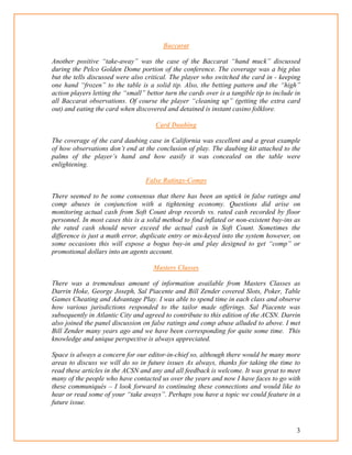 3
Baccarat
Another positive “take-away” was the case of the Baccarat “hand muck” discussed
during the Pelco Golden Dome portion of the conference. The coverage was a big plus
but the tells discussed were also critical. The player who switched the card in - keeping
one hand “frozen” to the table is a solid tip. Also, the betting pattern and the “high”
action players letting the “small” bettor turn the cards over is a tangible tip to include in
all Baccarat observations. Of course the player “cleaning up” (getting the extra card
out) and eating the card when discovered and detained is instant casino folklore.
Card Daubing
The coverage of the card daubing case in California was excellent and a great example
of how observations don’t end at the conclusion of play. The daubing kit attached to the
palms of the player’s hand and how easily it was concealed on the table were
enlightening.
False Ratings-Comps
There seemed to be some consensus that there has been an uptick in false ratings and
comp abuses in conjunction with a tightening economy. Questions did arise on
monitoring actual cash from Soft Count drop records vs. rated cash recorded by floor
personnel. In most cases this is a solid method to find inflated or non-existent buy-ins as
the rated cash should never exceed the actual cash in Soft Count. Sometimes the
difference is just a math error, duplicate entry or mis-keyed into the system however, on
some occasions this will expose a bogus buy-in and play designed to get “comp” or
promotional dollars into an agents account.
Masters Classes
There was a tremendous amount of information available from Masters Classes as
Darrin Hoke, George Joseph, Sal Piacente and Bill Zender covered Slots, Poker, Table
Games Cheating and Advantage Play. I was able to spend time in each class and observe
how various jurisdictions responded to the tailor made offerings. Sal Piacente was
subsequently in Atlantic City and agreed to contribute to this edition of the ACSN. Darrin
also joined the panel discussion on false ratings and comp abuse alluded to above. I met
Bill Zender many years ago and we have been corresponding for quite some time. This
knowledge and unique perspective is always appreciated.
Space is always a concern for our editor-in-chief so, although there would be many more
areas to discuss we will do so in future issues As always, thanks for taking the time to
read these articles in the ACSN and any and all feedback is welcome. It was great to meet
many of the people who have contacted us over the years and now I have faces to go with
these communiqués – I look forward to continuing these connections and would like to
hear or read some of your “take aways”. Perhaps you have a topic we could feature in a
future issue.
 