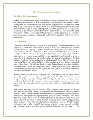 Risk Management and Surveillance
The Role of Risk Management
Making sure the money that comes in the front door doesn’t go out the back door - that is
the primary responsibility of Risk Management in the hospitality and gaming industry.
Table games and slot machines have odds that are weighted in the casino’s favor which
make it less likely that it will suffer a major loss. Unfortunately, major losses can come
from other areas such as claims and litigation. Risk Management’s role is to reduce the
likelihood of these losses, and the Surveillance Department is a key ally in this effort.
This article will take you through the fundamentals of Risk Management and show how
Surveillance can be utilized to reduce risk and positively impact the bottom line of your
organization.
Loss Prevention
One of the essential functions of every Risk Management Department is to reduce the
frequency of events that could result in injury to guests and employees and potential
liability against the property. The first step towards accomplishing this difficult task is
called risk assessment/identification. Risk assessment/identification is designed to
identify hazards proactively to eliminate them before a guest or employee gets hurt. Risk
management is everyone’s responsibility in an organization and the only way to be
successful is if all employees are on the lookout for hazardous conditions. The Risk
Manager is only one person, and cannot be all places at all times. That, of course, is true
everywhere, but in the gaming industry we have another set of eyes that are open at all
times – Surveillance. Surveillance should be on the lookout for any hazardous conditions
that could cause injury and immediately report them through the proper channels.
Examples of these conditions include tripping hazards, blocked exits, unruly crowds and
construction/renovation areas.
Another method for proactively identifying risk is through the use of safety rounds.
Generally, safety rounds are department specific safety “checklists” that are evaluated
on a periodic basis (usually monthly). This is designed to identify areas where injuries
could occur before they happen, and to implement immediate measures to eliminate the
safety risk. It could also identify topics in which staff may need additional safety
training.
Risk identification can also be reactive. This is usually done through an incident
reporting process which captures information after an unfortunate event has already
occurred. These incident reports are then mined for data to identify trends which will
allow for the development and implementation of risk reductions initiatives. Since this is
a reactive process based on the evaluation of incidents that may have taken place some
time in the past, there can be some delay in identifying these hazards and preventing
future incidents. This is where the Surveillance Department comes in. The Surveillance
Department may be able to identify these trends on a more concurrent basis since they
are constantly, and in real-time, seeing incidents occurring on the property. The
 