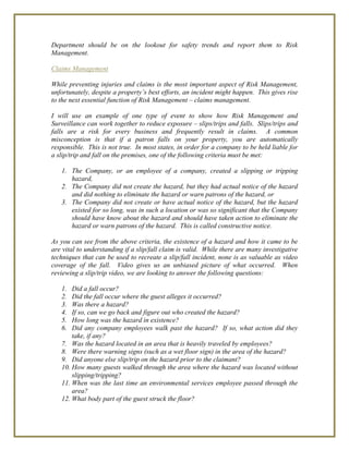 Department should be on the lookout for safety trends and report them to Risk
Management.
Claims Management
While preventing injuries and claims is the most important aspect of Risk Management,
unfortunately, despite a property’s best efforts, an incident might happen. This gives rise
to the next essential function of Risk Management – claims management.
I will use an example of one type of event to show how Risk Management and
Surveillance can work together to reduce exposure – slips/trips and falls. Slips/trips and
falls are a risk for every business and frequently result in claims. A common
misconception is that if a patron falls on your property, you are automatically
responsible. This is not true. In most states, in order for a company to be held liable for
a slip/trip and fall on the premises, one of the following criteria must be met:
1. The Company, or an employee of a company, created a slipping or tripping
hazard,
2. The Company did not create the hazard, but they had actual notice of the hazard
and did nothing to eliminate the hazard or warn patrons of the hazard, or
3. The Company did not create or have actual notice of the hazard, but the hazard
existed for so long, was in such a location or was so significant that the Company
should have know about the hazard and should have taken action to eliminate the
hazard or warn patrons of the hazard. This is called constructive notice.
As you can see from the above criteria, the existence of a hazard and how it came to be
are vital to understanding if a slip/fall claim is valid. While there are many investigative
techniques that can be used to recreate a slip/fall incident, none is as valuable as video
coverage of the fall. Video gives us an unbiased picture of what occurred. When
reviewing a slip/trip video, we are looking to answer the following questions:
1. Did a fall occur?
2. Did the fall occur where the guest alleges it occurred?
3. Was there a hazard?
4. If so, can we go back and figure out who created the hazard?
5. How long was the hazard in existence?
6. Did any company employees walk past the hazard? If so, what action did they
take, if any?
7. Was the hazard located in an area that is heavily traveled by employees?
8. Were there warning signs (such as a wet floor sign) in the area of the hazard?
9. Did anyone else slip/trip on the hazard prior to the claimant?
10. How many guests walked through the area where the hazard was located without
slipping/tripping?
11. When was the last time an environmental services employee passed through the
area?
12. What body part of the guest struck the floor?
 