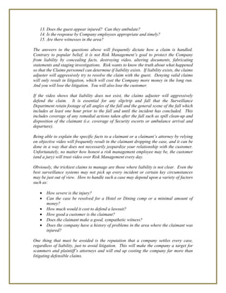 13. Does the guest appear injured? Can they ambulate?
14. Is the response by Company employees appropriate and timely?
15. Are there witnesses in the area?
The answers to the questions above will frequently dictate how a claim is handled.
Contrary to popular belief, it is not Risk Management’s goal to protect the Company
from liability by concealing facts, destroying video, altering documents, fabricating
statements and staging investigations. Risk wants to know the truth about what happened
so that the Claims personnel can determine if liability exists. If liability exists, the claims
adjuster will aggressively try to resolve the claim with the guest. Denying valid claims
will only result in litigation, which will cost the Company more money in the long run.
And you will lose the litigation. You will also lose the customer.
If the video shows that liability does not exist, the claims adjuster will aggressively
defend the claim. It is essential for any slip/trip and fall that the Surveillance
Department retain footage of all angles of the fall and the general scene of the fall which
includes at least one hour prior to the fall and until the incident has concluded. This
includes coverage of any remedial actions taken after the fall such as spill clean-up and
disposition of the claimant (i.e. coverage of Security escorts or ambulance arrival and
departure).
Being able to explain the specific facts to a claimant or a claimant’s attorney by relying
on objective video will frequently result in the claimant dropping the case, and it can be
done in a way that does not necessarily jeopardize your relationship with the customer.
Unfortunately, no matter how honest a risk management employee may be, the customer
(and a jury) will trust video over Risk Management every day.
Obviously, the trickiest claims to manage are those where liability is not clear. Even the
best surveillance systems may not pick up every incident or certain key circumstances
may be just out of view. How to handle such a case may depend upon a variety of factors
such as:
• How severe is the injury?
• Can the case be resolved for a Hotel or Dining comp or a minimal amount of
money?
• How much would it cost to defend a lawsuit?
• How good a customer is the claimant?
• Does the claimant make a good, sympathetic witness?
• Does the company have a history of problems in the area where the claimant was
injured?
One thing that must be avoided is the reputation that a company settles every case,
regardless of liability, just to avoid litigation. This will make the company a target for
scammers and plaintiff’s attorneys and will end up costing the company far more than
litigating defensible claims.
 