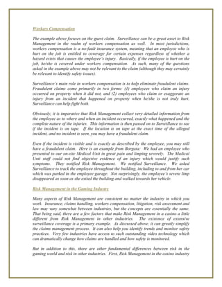 Workers Compensation
The example above focuses on the guest claim. Surveillance can be a great asset to Risk
Management in the realm of workers compensation as well. In most jurisdictions,
workers compensation is a no-fault insurance system, meaning that an employee who is
hurt on the job is entitled to coverage for certain expenses regardless of whether a
hazard exists that causes the employee’s injury. Basically, if the employee is hurt on the
job, he/she is covered under workers compensation. As such, many of the questions
asked in the example above may not be relevant to the claim (although they may certainly
be relevant to identify safety issues).
Surveillance’s main role in workers compensation is to help eliminate fraudulent claims.
Fraudulent claims come primarily in two forms: (1) employees who claim an injury
occurred on property when it did not, and (2) employees who claim or exaggerate an
injury from an incident that happened on property when he/she is not truly hurt.
Surveillance can help fight both.
Obviously, it is imperative that Risk Management collect very detailed information from
the employee as to where and when an incident occurred, exactly what happened and the
complete nature of the injuries. This information is then passed on to Surveillance to see
if the incident is on tape. If the location is on tape at the exact time of the alleged
incident, and no incident is seen, you may have a fraudulent claim.
Even if the incident is visible and is exactly as described by the employee, you may still
have a fraudulent claim. Here is an example from Borgata: We had an employee who
presented to our on-site Medical Unit in great pain and limping severely. The Medical
Unit staff could not find objective evidence of an injury which would justify such
symptoms. They notified Risk Management. We notified Surveillance. We asked
Surveillance to track the employee throughout the building, including to and from her car
which was parked in the employee garage. Not surprisingly, the employee’s severe limp
disappeared as soon as she exited the building and walked towards her vehicle.
Risk Management in the Gaming Industry
Many aspects of Risk Management are consistent no matter the industry in which you
work. Insurance, claims handling, workers compensation, litigation, risk assessment and
law may vary somewhat between industries, but the concepts are essentially the same.
That being said, there are a few factors that make Risk Management in a casino a little
different from Risk Management in other industries. The existence of extensive
surveillance coverage is a primary example. As discussed above, it can greatly simplify
the claims management process. It can also help you identify trends and monitor safety
practices. Very few industries have access to such outstanding video technology which
can dramatically change how claims are handled and how safety is monitored.
But in addition to this, there are other fundamental differences between risk in the
gaming world and risk in other industries. First, Risk Management in the casino industry
 