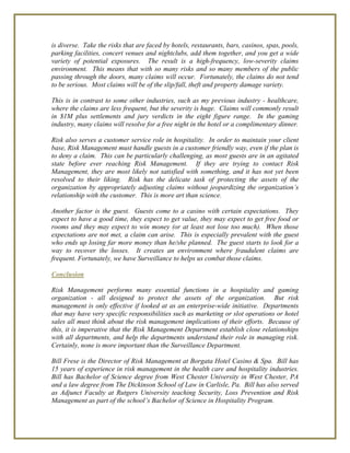is diverse. Take the risks that are faced by hotels, restaurants, bars, casinos, spas, pools,
parking facilities, concert venues and nightclubs, add them together, and you get a wide
variety of potential exposures. The result is a high-frequency, low-severity claims
environment. This means that with so many risks and so many members of the public
passing through the doors, many claims will occur. Fortunately, the claims do not tend
to be serious. Most claims will be of the slip/fall, theft and property damage variety.
This is in contrast to some other industries, such as my previous industry - healthcare,
where the claims are less frequent, but the severity is huge. Claims will commonly result
in $1M plus settlements and jury verdicts in the eight figure range. In the gaming
industry, many claims will resolve for a free night in the hotel or a complimentary dinner.
Risk also serves a customer service role in hospitality. In order to maintain your client
base, Risk Management must handle guests in a customer friendly way, even if the plan is
to deny a claim. This can be particularly challenging, as most guests are in an agitated
state before ever reaching Risk Management. If they are trying to contact Risk
Management, they are most likely not satisfied with something, and it has not yet been
resolved to their liking. Risk has the delicate task of protecting the assets of the
organization by appropriately adjusting claims without jeopardizing the organization’s
relationship with the customer. This is more art than science.
Another factor is the guest. Guests come to a casino with certain expectations. They
expect to have a good time, they expect to get value, they may expect to get free food or
rooms and they may expect to win money (or at least not lose too much). When those
expectations are not met, a claim can arise. This is especially prevalent with the guest
who ends up losing far more money than he/she planned. The guest starts to look for a
way to recover the losses. It creates an environment where fraudulent claims are
frequent. Fortunately, we have Surveillance to helps us combat those claims.
Conclusion
Risk Management performs many essential functions in a hospitality and gaming
organization - all designed to protect the assets of the organization. But risk
management is only effective if looked at as an enterprise-wide initiative. Departments
that may have very specific responsibilities such as marketing or slot operations or hotel
sales all must think about the risk management implications of their efforts. Because of
this, it is imperative that the Risk Management Department establish close relationships
with all departments, and help the departments understand their role in managing risk.
Certainly, none is more important than the Surveillance Department.
Bill Frese is the Director of Risk Management at Borgata Hotel Casino & Spa. Bill has
15 years of experience in risk management in the health care and hospitality industries.
Bill has Bachelor of Science degree from West Chester University in West Chester, PA
and a law degree from The Dickinson School of Law in Carlisle, Pa. Bill has also served
as Adjunct Faculty at Rutgers University teaching Security, Loss Prevention and Risk
Management as part of the school’s Bachelor of Science in Hospitality Program.
 