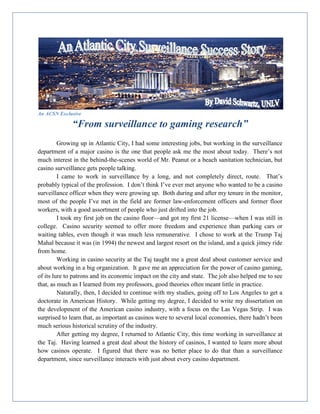 An ACSN Exclusive
“From surveillance to gaming research”
Growing up in Atlantic City, I had some interesting jobs, but working in the surveillance
department of a major casino is the one that people ask me the most about today. There’s not
much interest in the behind-the-scenes world of Mr. Peanut or a beach sanitation technician, but
casino surveillance gets people talking.
I came to work in surveillance by a long, and not completely direct, route. That’s
probably typical of the profession. I don’t think I’ve ever met anyone who wanted to be a casino
surveillance officer when they were growing up. Both during and after my tenure in the monitor,
most of the people I’ve met in the field are former law-enforcement officers and former floor
workers, with a good assortment of people who just drifted into the job.
I took my first job on the casino floor—and got my first 21 license—when I was still in
college. Casino security seemed to offer more freedom and experience than parking cars or
waiting tables, even though it was much less remunerative. I chose to work at the Trump Taj
Mahal because it was (in 1994) the newest and largest resort on the island, and a quick jitney ride
from home.
Working in casino security at the Taj taught me a great deal about customer service and
about working in a big organization. It gave me an appreciation for the power of casino gaming,
of its lure to patrons and its economic impact on the city and state. The job also helped me to see
that, as much as I learned from my professors, good theories often meant little in practice.
Naturally, then, I decided to continue with my studies, going off to Los Angeles to get a
doctorate in American History. While getting my degree, I decided to write my dissertation on
the development of the American casino industry, with a focus on the Las Vegas Strip. I was
surprised to learn that, as important as casinos were to several local economies, there hadn’t been
much serious historical scrutiny of the industry.
After getting my degree, I returned to Atlantic City, this time working in surveillance at
the Taj. Having learned a great deal about the history of casinos, I wanted to learn more about
how casinos operate. I figured that there was no better place to do that than a surveillance
department, since surveillance interacts with just about every casino department.
 
